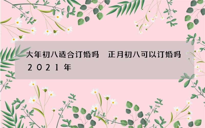 大年初八适合订婚吗 正月初八可以订婚吗2021年